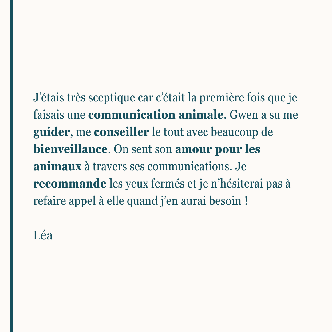 J’étais très sceptique car c’était la première fois que je faisais une communication animale. Gwen a su me guider, me conseiller le tout avec beaucoup de bienveillance. On sent son amour pour les animaux à travers ses communications. Je recommande les yeux fermés et je n’hésiterai pas à refaire appel à elle quand j’en aurai besoin ! Léa