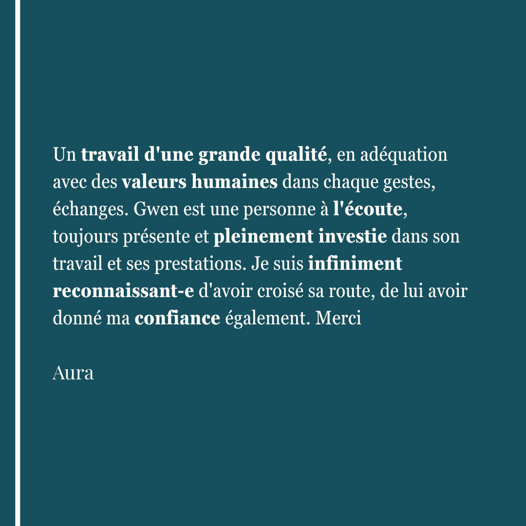 Un travail d'une grande qualité, en adéquation avec des valeurs humaines dans chaque gestes, échanges. Gwen est une personne à l'écoute, toujours présente et pleinement investie dans son travail et ses prestations. Je suis infiniment reconnaissant-e d'avoir croisé sa route, de lui avoir donné ma confiance également. Merci Aura