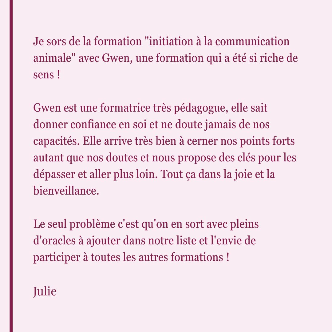 Avis de Julie suite à la formation d'initiation à la communication animale. Elle décrit Gwen comme une formatrice pédagogue qui donne confiance, cerne les doutes des coaché·es et propose des clés pour les dépasser dans la joie.